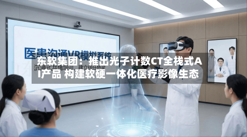 东软集团:推出光子计数CT全栈式AI产品 构建软硬一体化医疗影像生态-第2张图片