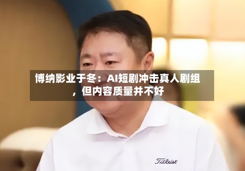 博纳影业于冬：AI短剧冲击真人剧组，但内容质量并不好-第2张图片