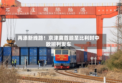 再添新线路!京津冀首趟至比利时中欧班列发车-第3张图片