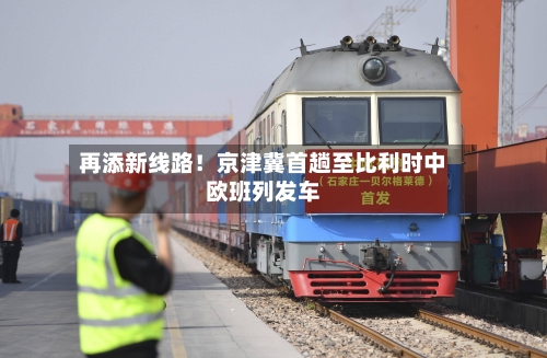 再添新线路!京津冀首趟至比利时中欧班列发车-第2张图片