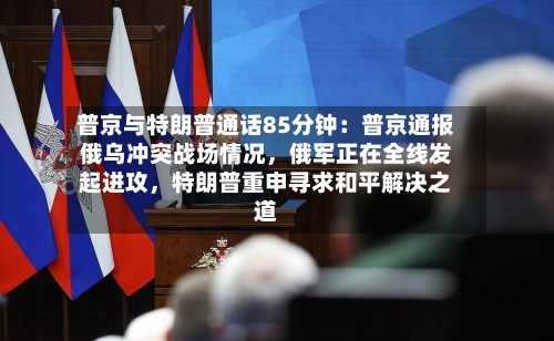 普京与特朗普通话85分钟：普京通报俄乌冲突战场情况，俄军正在全线发起进攻	，特朗普重申寻求和平解决之道-第2张图片