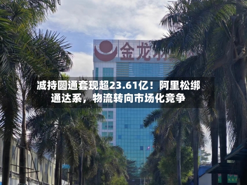减持圆通套现超23.61亿！阿里松绑通达系，物流转向市场化竞争