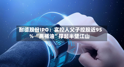 耐德股份IPO：实控人父子控股近95% “两桶油	”撑起半壁江山-第3张图片
