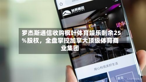 罗杰斯通信收购枫叶体育娱乐剩余25%股权，全盘掌控加拿大顶级体育商业集团-第2张图片