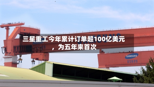 三星重工今年累计订单超100亿美元	，为五年来首次-第3张图片