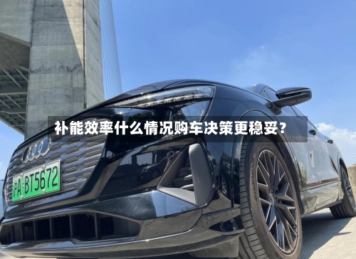 补能效率什么情况购车决策更稳妥？