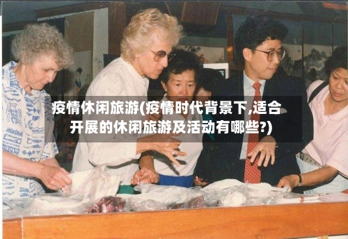 疫情休闲旅游(疫情时代背景下,适合开展的休闲旅游及活动有哪些?)