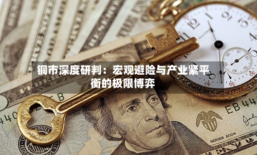 铜市深度研判：宏观避险与产业紧平衡的极限博弈
