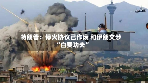 特朗普：停火协议已作废 和伊朗交涉“白费功夫”-第2张图片