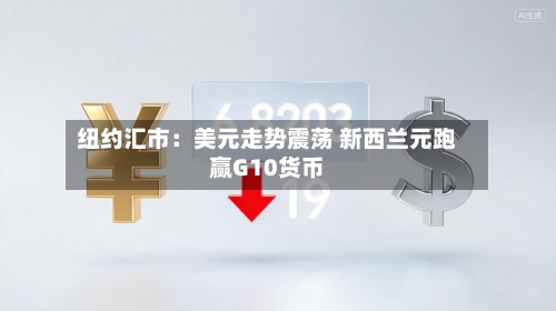 纽约汇市：美元走势震荡 新西兰元跑赢G10货币