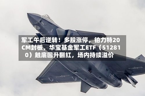 军工午后逆转！多股涨停，铂力特20CM封板，华宝基金军工ETF（512810）触底回升翻红	，场内持续溢价-第3张图片