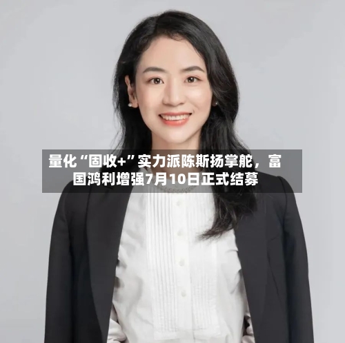 量化“固收+	”实力派陈斯扬掌舵，富国鸿利增强7月10日正式结募-第2张图片