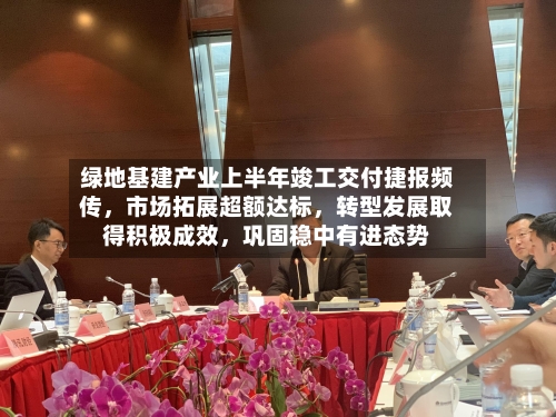 绿地基建产业上半年竣工交付捷报频传，市场拓展超额达标，转型发展取得积极成效，巩固稳中有进态势