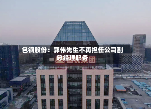 包钢股份：郭伟先生不再担任公司副总经理职务