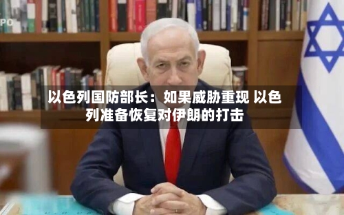 以色列国防部长：如果威胁重现 以色列准备恢复对伊朗的打击