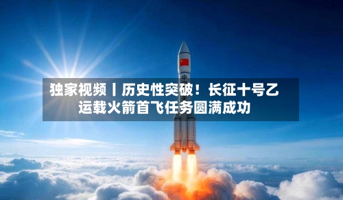 独家视频丨历史性突破!长征十号乙运载火箭首飞任务圆满成功-第1张图片