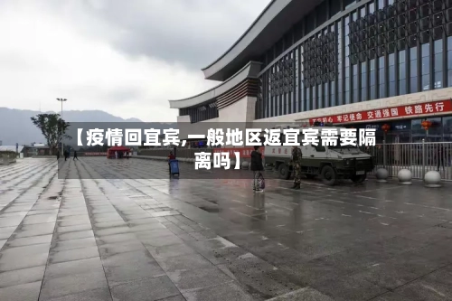 【疫情回宜宾,一般地区返宜宾需要隔离吗】-第3张图片