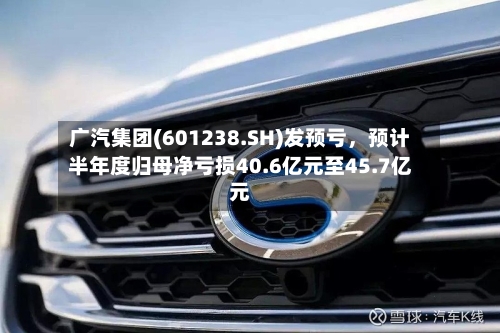 广汽集团(601238.SH)发预亏	，预计半年度归母净亏损40.6亿元至45.7亿元-第3张图片