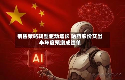 销售策略转型驱动增长 哈药股份交出半年度预增成绩单-第2张图片