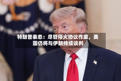 特朗普表态：尽管停火协议作废，美国仍将与伊朗持续谈判