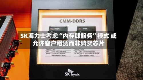 SK海力士考虑“内存即服务”模式 或允许客户租赁而非购买芯片