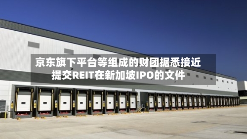 京东旗下平台等组成的财团据悉接近提交REIT在新加坡IPO的文件-第2张图片
