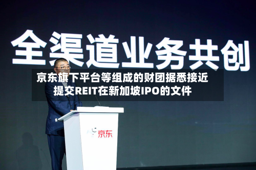 京东旗下平台等组成的财团据悉接近提交REIT在新加坡IPO的文件