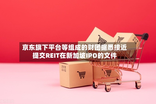 京东旗下平台等组成的财团据悉接近提交REIT在新加坡IPO的文件-第3张图片
