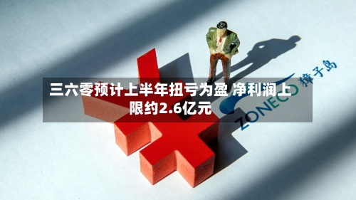 三六零预计上半年扭亏为盈 净利润上限约2.6亿元-第2张图片