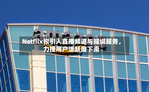 Netflix拟引入直播频道与捆绑服务，力挽用户活跃度下滑