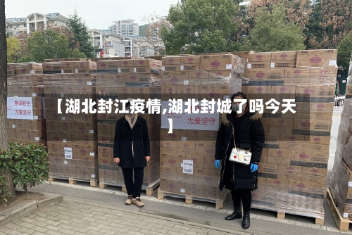 【湖北封江疫情,湖北封城了吗今天】