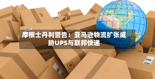 摩根士丹利警告：亚马逊物流扩张威胁UPS与联邦快递
