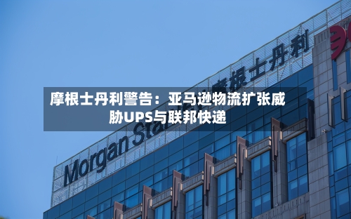 摩根士丹利警告:亚马逊物流扩张威胁UPS与联邦快递-第2张图片