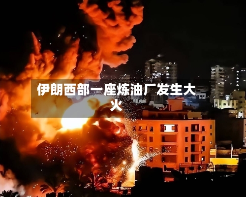 伊朗西部一座炼油厂发生大火