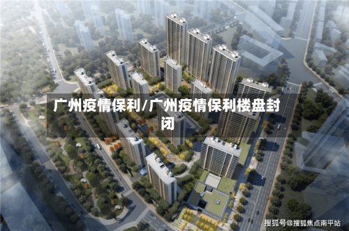 广州疫情保利/广州疫情保利楼盘封闭-第2张图片