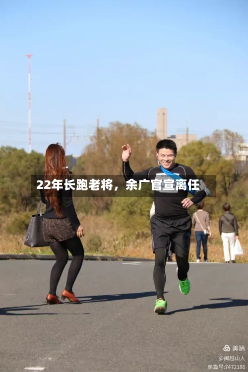 22年长跑老将	，余广官宣离任-第2张图片