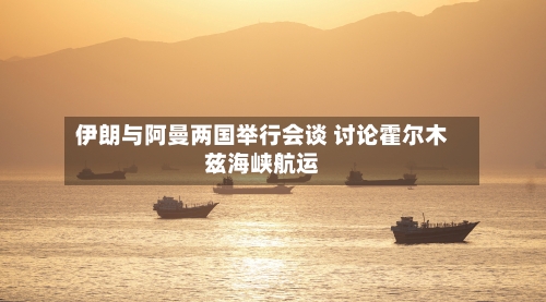 伊朗与阿曼两国举行会谈 讨论霍尔木兹海峡航运-第2张图片