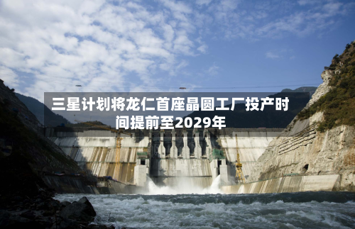 三星计划将龙仁首座晶圆工厂投产时间提前至2029年