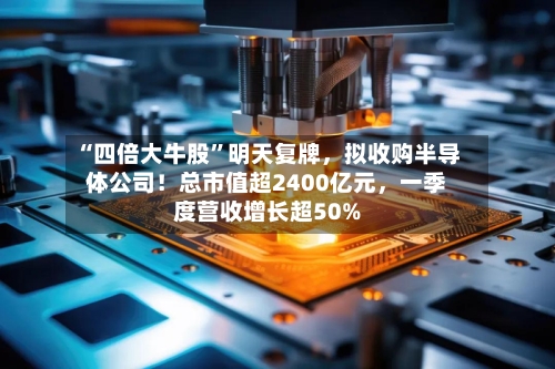“四倍大牛股”明天复牌，拟收购半导体公司！总市值超2400亿元	，一季度营收增长超50%-第2张图片