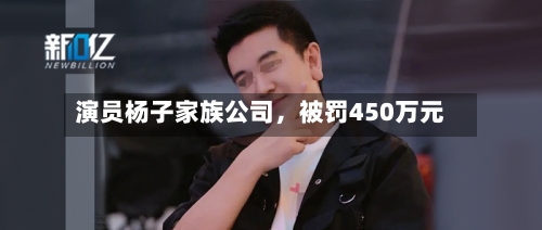 演员杨子家族公司，被罚450万元-第2张图片