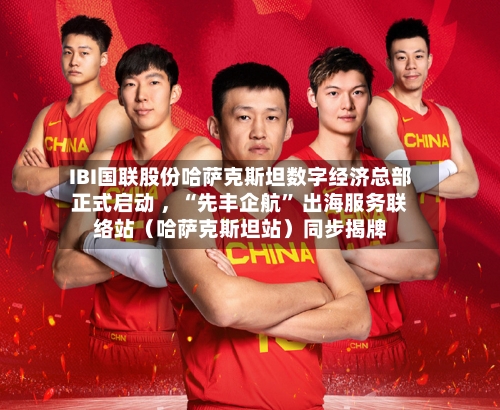 IBI国联股份哈萨克斯坦数字经济总部正式启动 ，“先丰企航” 出海服务联络站（哈萨克斯坦站）同步揭牌