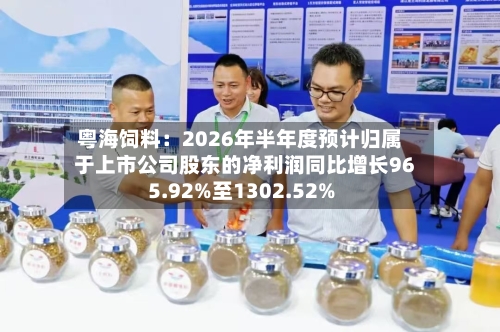 粤海饲料：2026年半年度预计归属于上市公司股东的净利润同比增长965.92%至1302.52%-第3张图片