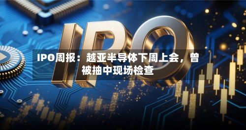 IPO周报：越亚半导体下周上会，曾被抽中现场检查-第2张图片