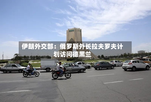 伊朗外交部：俄罗斯外长拉夫罗夫计划访问德黑兰-第2张图片