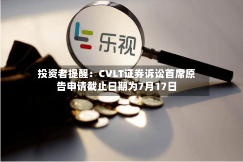 投资者提醒:CVLT证券诉讼首席原告申请截止日期为7月17日-第3张图片