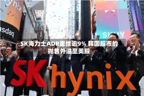 SK海力士ADR重挫逾9% 韩国股市的抛售外溢至美股