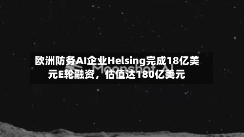欧洲防务AI企业Helsing完成18亿美元E轮融资，估值达180亿美元