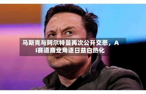 马斯克与阿尔特曼再次公开交恶	，AI赛道商业角逐日益白热化-第2张图片