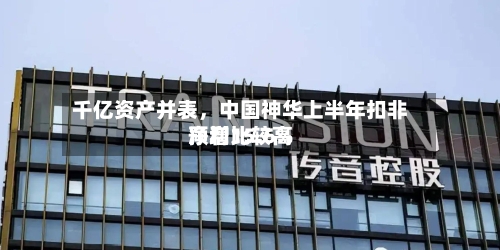 千亿资产并表，中国神华上半年扣非净利比较高预增15.6%-第2张图片