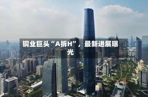 铜业巨头“A拆H”，最新进展曝光